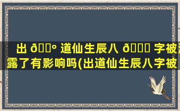 出 🐺 道仙生辰八 🐝 字被泄露了有影响吗(出道仙生辰八字被泄露了怎么办)